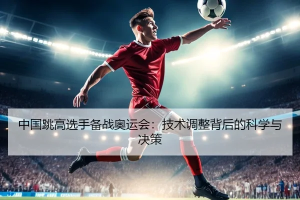 中国跳高选手备战奥运会：技术调整背后的科学与决策